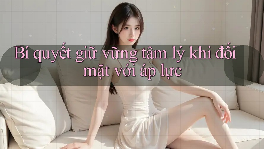 Bí quyết giữ vững tâm lý khi đối mặt với áp lực Bí quyết giữ vững tâm lý khi đối mặt với áp lực