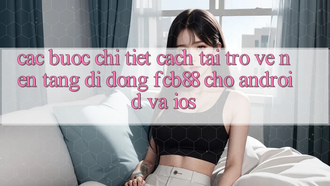 Các bước Chi Tiết Cách Tải trở về Nền tảng di động FCB88 Cho Android Và iOS Các bước Chi Tiết Cách Tải trở về Nền tảng di động FCB88 Cho Android Và iOS