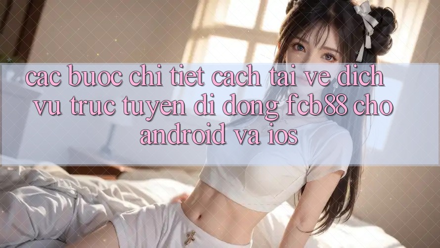 Các bước Chi Tiết Cách Tải về Dịch vụ trực tuyến di động FCB88 Cho Android Và iOS Các bước Chi Tiết Cách Tải về Dịch vụ trực tuyến di động FCB88 Cho Android Và iOS