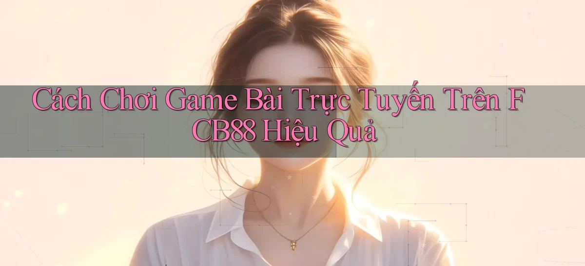 cách chơi game bài trực tuyến trên fcb88 hiệu quả
