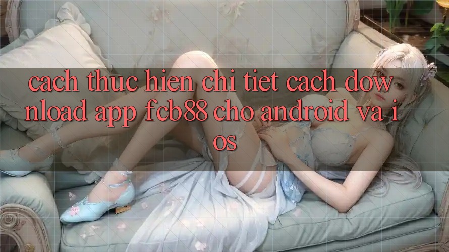 Cách thực hiện Chi Tiết Cách Download App FCB88 Cho Android Và iOS Cách thực hiện Chi Tiết Cách Download App FCB88 Cho Android Và iOS