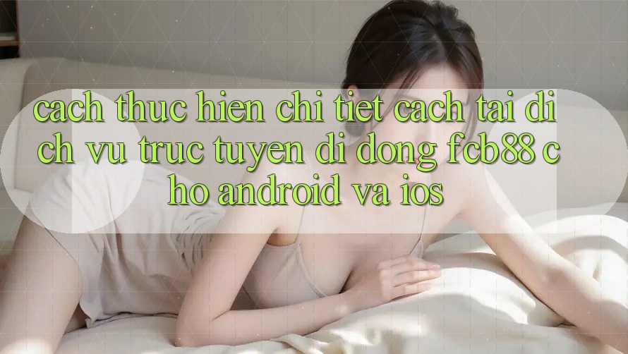 Cách thực hiện Chi Tiết Cách Tải Dịch vụ trực tuyến di động FCB88 Cho Android Và iOS Cách thực hiện Chi Tiết Cách Tải Dịch vụ trực tuyến di động FCB88 Cho Android Và iOS