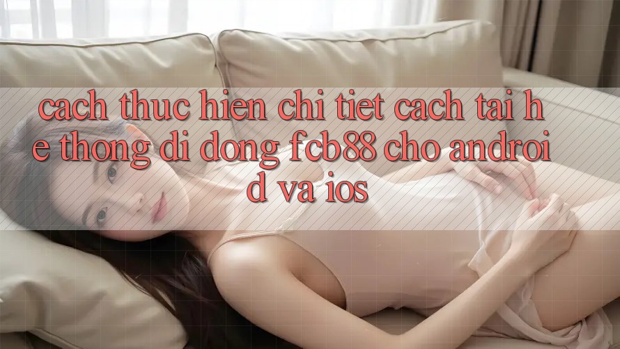 Cách thực hiện Chi Tiết Cách Tải Hệ thống di động FCB88 Cho Android Và iOS Cách thực hiện Chi Tiết Cách Tải Hệ thống di động FCB88 Cho Android Và iOS