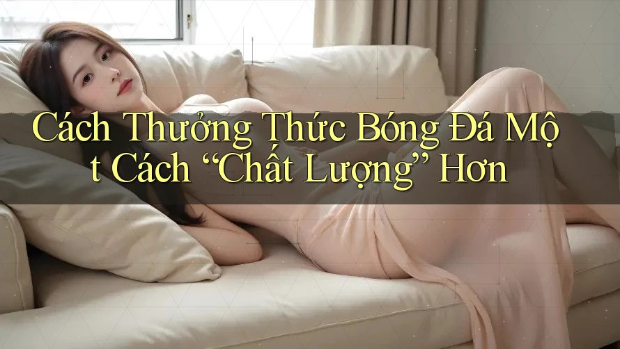 Cách Thưởng Thức Bóng Đá Một Cách “Chất Lượng” Hơn Cách Thưởng Thức Bóng Đá Một Cách “Chất Lượng” Hơn