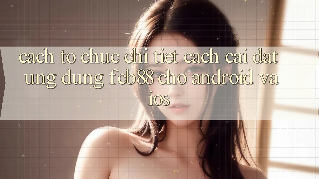 Cách tổ chức Chi Tiết Cách Cài đặt Ứng Dụng FCB88 Cho Android Và iOS Cách tổ chức Chi Tiết Cách Cài đặt Ứng Dụng FCB88 Cho Android Và iOS