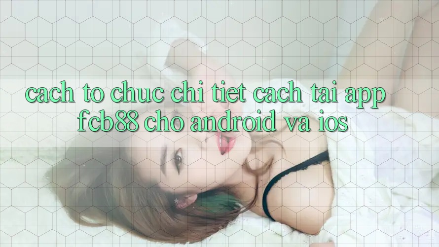 Cách tổ chức Chi Tiết Cách Tải App FCB88 Cho Android Và iOS