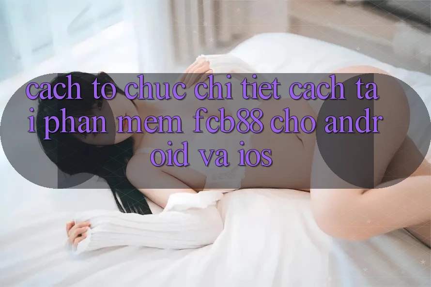 Cách tổ chức Chi Tiết Cách Tải Phần mềm FCB88 Cho Android Và iOS Cách tổ chức Chi Tiết Cách Tải Phần mềm FCB88 Cho Android Và iOS