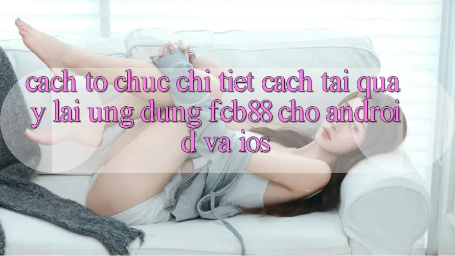 Cách tổ chức Chi Tiết Cách Tải quay lại Ứng Dụng FCB88 Cho Android Và iOS Cách tổ chức Chi Tiết Cách Tải quay lại Ứng Dụng FCB88 Cho Android Và iOS