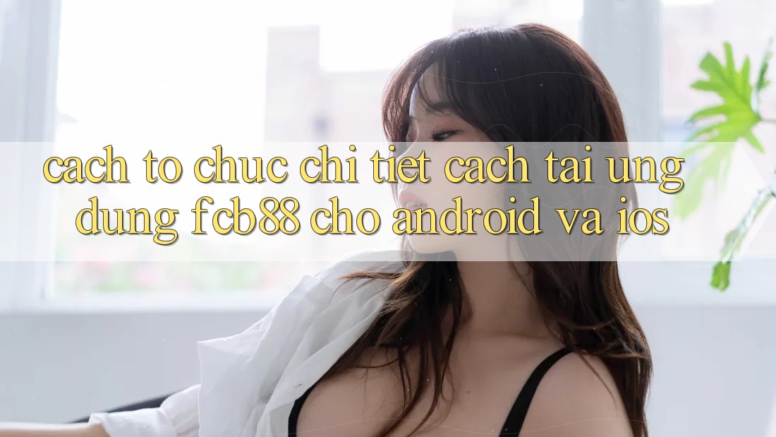 Cách tổ chức Chi Tiết Cách Tải Ứng Dụng FCB88 Cho Android Và iOS Cách tổ chức Chi Tiết Cách Tải Ứng Dụng FCB88 Cho Android Và iOS