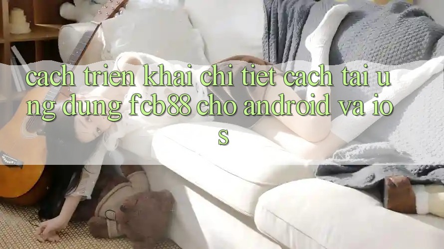 Cách triển khai Chi Tiết Cách Tải Ứng Dụng FCB88 Cho Android Và iOS