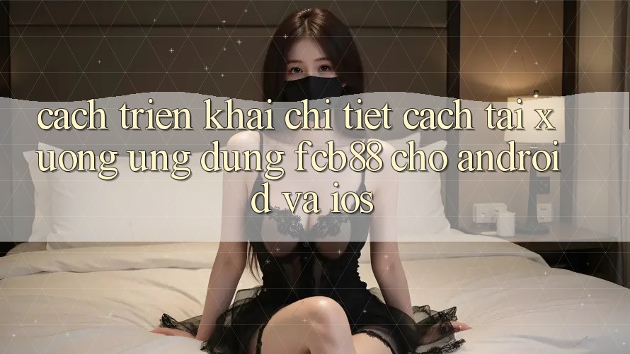 Cách triển khai Chi Tiết Cách Tải xuống Ứng Dụng FCB88 Cho Android Và iOS