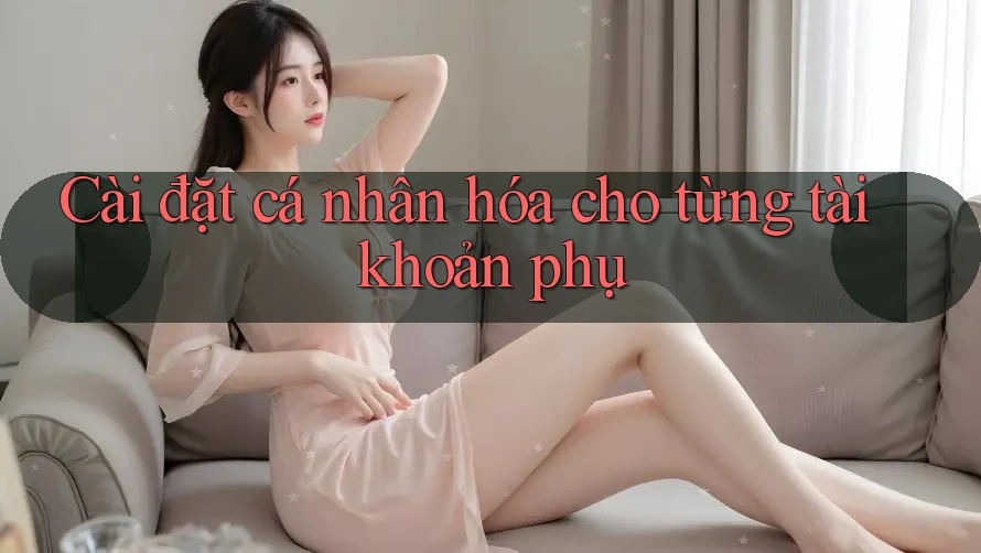 Cài đặt cá nhân hóa cho từng tài khoản phụ Cài đặt cá nhân hóa cho từng tài khoản phụ