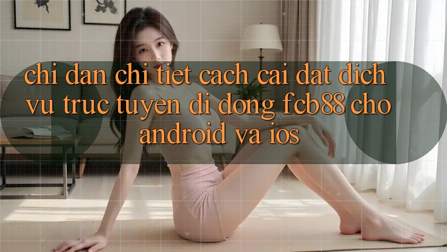 Chỉ dẫn Chi Tiết Cách Cài đặt Dịch vụ trực tuyến di động FCB88 Cho Android Và iOS Chỉ dẫn Chi Tiết Cách Cài đặt Dịch vụ trực tuyến di động FCB88 Cho Android Và iOS