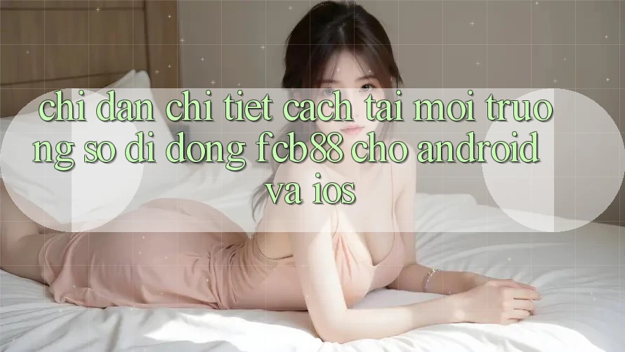 Chỉ dẫn Chi Tiết Cách Tải Môi trường số di động FCB88 Cho Android Và iOS Chỉ dẫn Chi Tiết Cách Tải Môi trường số di động FCB88 Cho Android Và iOS