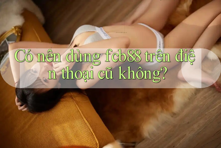Có nên dùng fcb88 trên điện thoại cũ không? Có nên dùng fcb88 trên điện thoại cũ không?