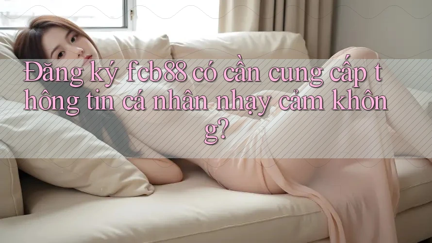 Đăng ký fcb88 có cần cung cấp thông tin cá nhân nhạy cảm không?