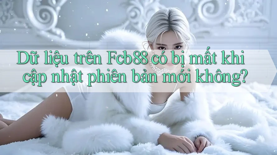 Dữ liệu trên Fcb88 có bị mất khi cập nhật phiên bản mới không?