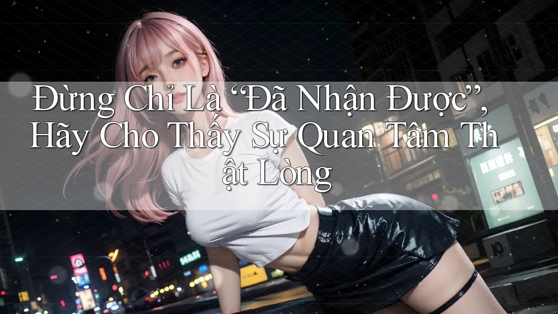 Đừng Chỉ Là “Đã Nhận Được”, Hãy Cho Thấy Sự Quan Tâm Thật Lòng Đừng Chỉ Là “Đã Nhận Được”, Hãy Cho Thấy Sự Quan Tâm Thật Lòng