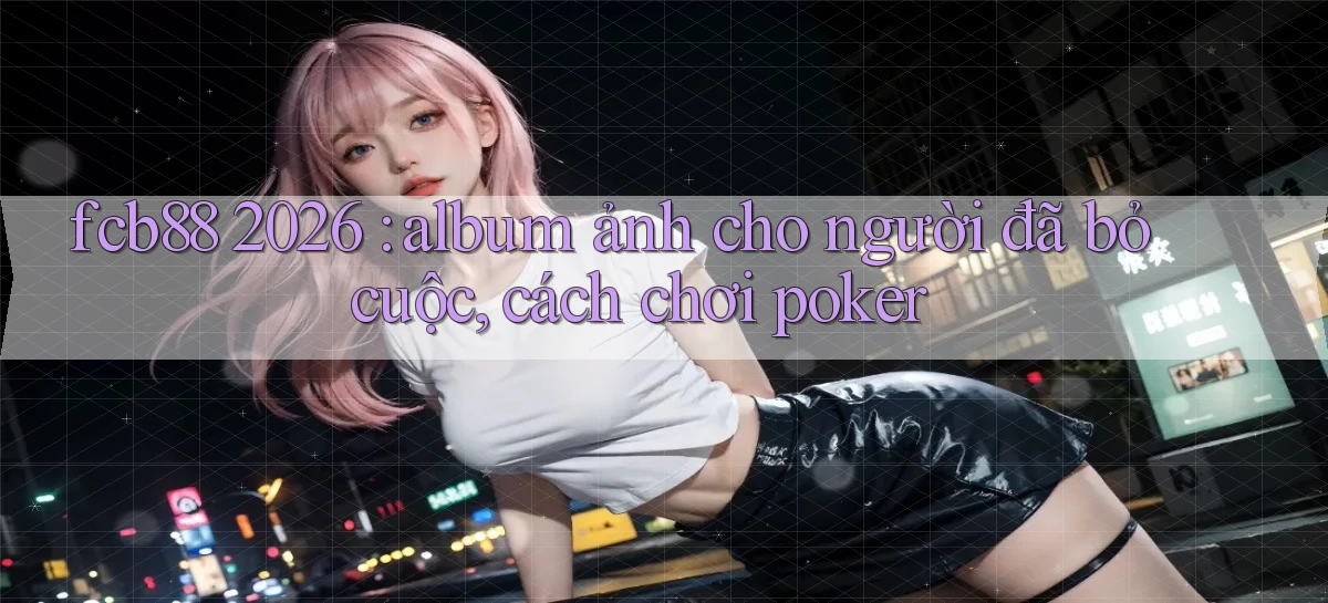 fcb88 2026 album ảnh cho người đã bỏ cuộc, cách chơi poker