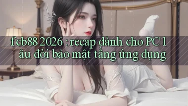 fcb88 2026 recap dành cho PC lâu đời bảo mật tầng ứng dụng