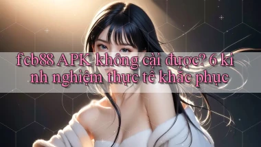 fcb88 APK không cài được 6 kinh nghiệm thực tế khắc phục