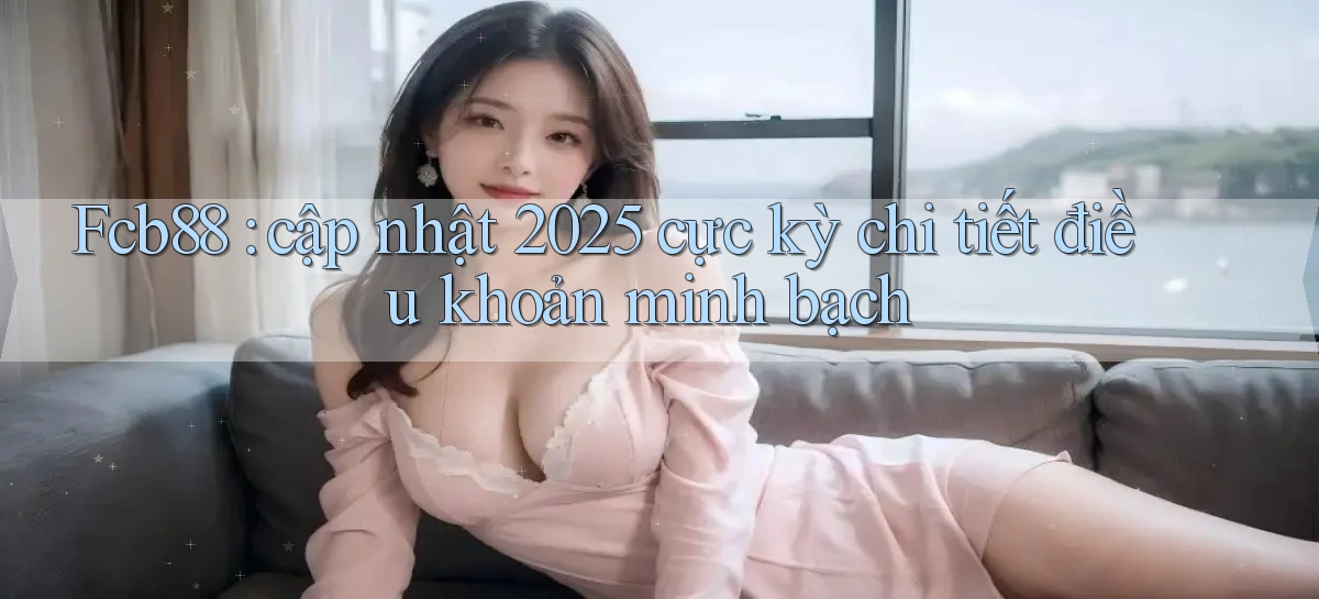 Fcb88 cập nhật 2025 cực kỳ chi tiết điều khoản minh bạch