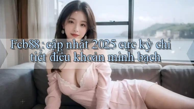 Fcb88 cập nhật 2025 cực kỳ chi tiết điều khoản minh bạch