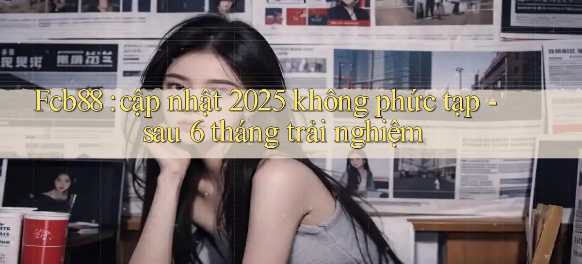 Fcb88 cập nhật 2025 không phức tạp   sau 6 tháng trải nghiệm