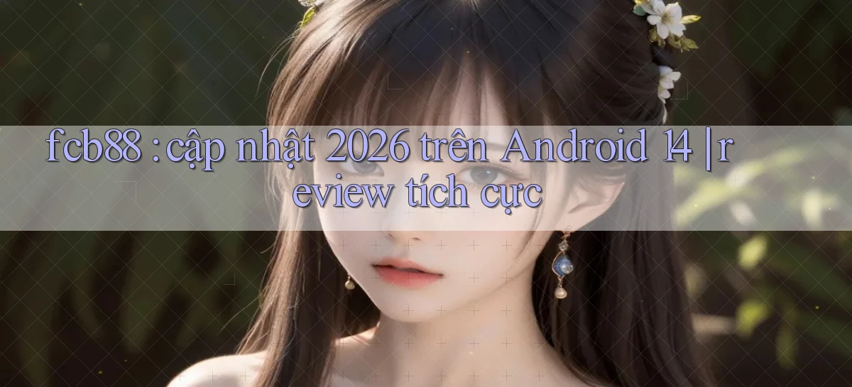 fcb88 cập nhật 2026 trên Android 14 review tích cực