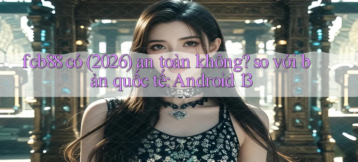 fcb88 có (2026) an toàn không so với bản quốc tế Android 13