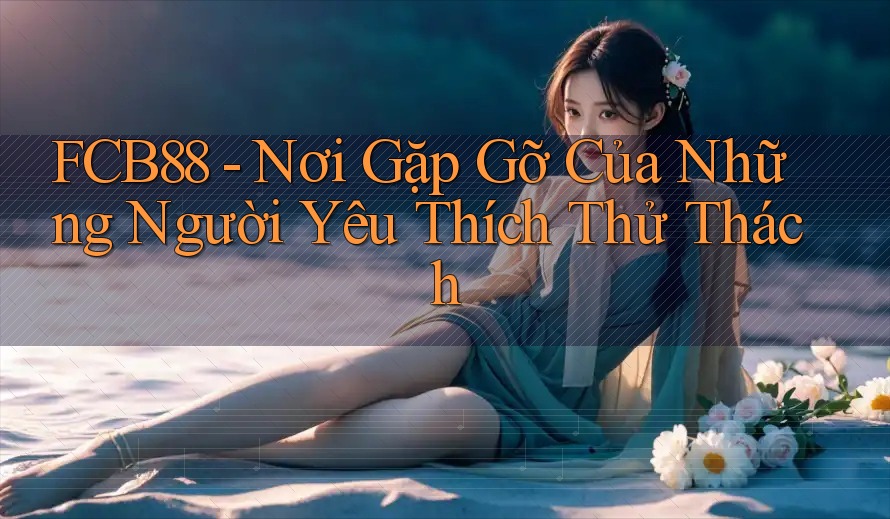 FCB88 - Nơi Gặp Gỡ Của Những Người Yêu Thích Thử Thách FCB88 - Nơi Gặp Gỡ Của Những Người Yêu Thích Thử Thách