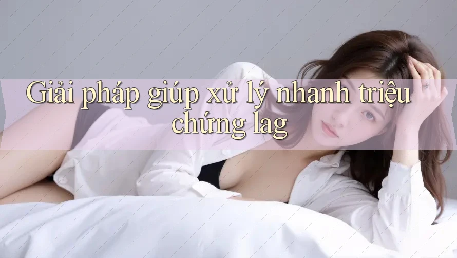 Giải pháp giúp xử lý nhanh triệu chứng lag Giải pháp giúp xử lý nhanh triệu chứng lag