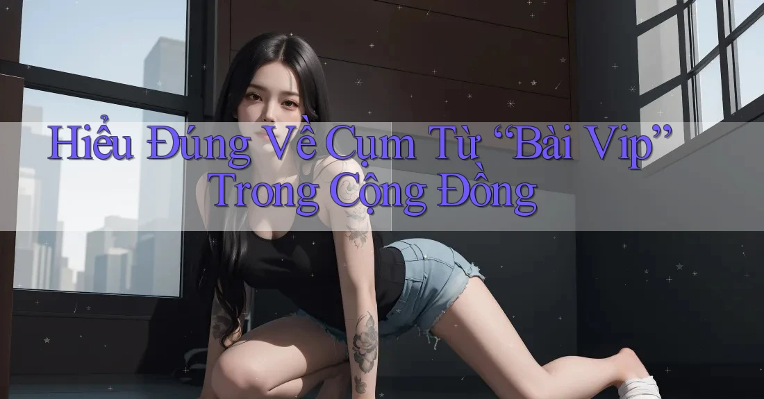 Hiểu Đúng Về Cụm Từ “Bài Vip” Trong Cộng Đồng Hiểu Đúng Về Cụm Từ “Bài Vip” Trong Cộng Đồng