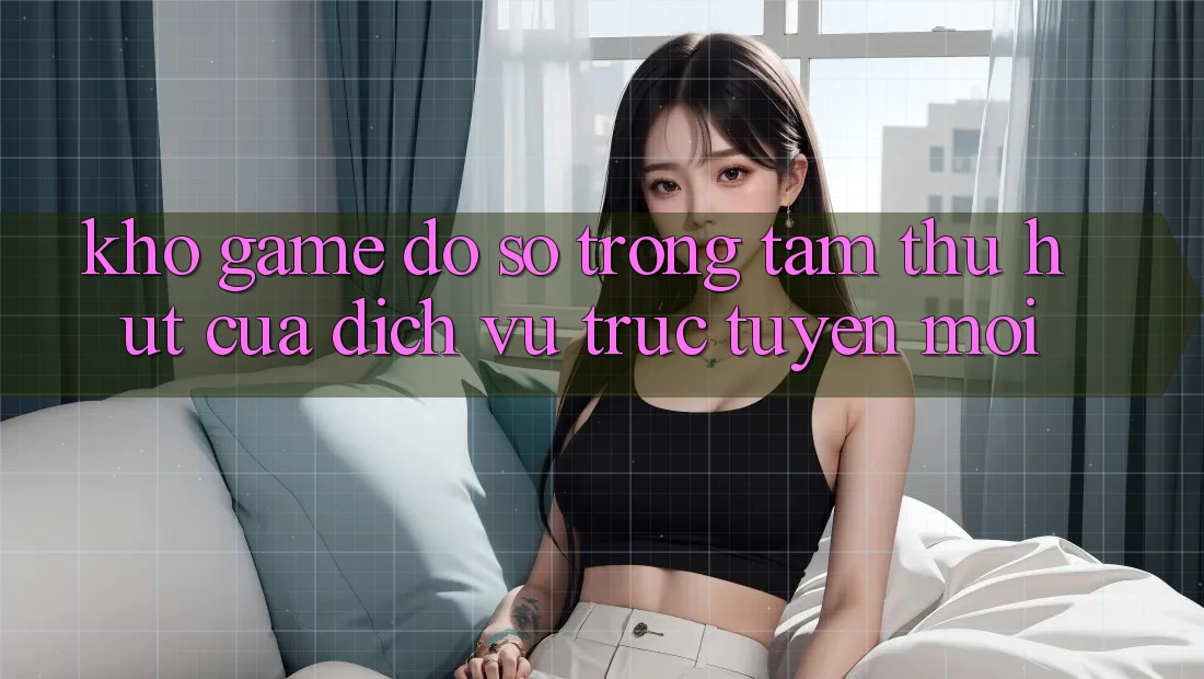 Kho Game Đồ Sộ - Trọng Tâm Thu Hút Của Dịch vụ trực tuyến Mới Kho Game Đồ Sộ - Trọng Tâm Thu Hút Của Dịch vụ trực tuyến Mới