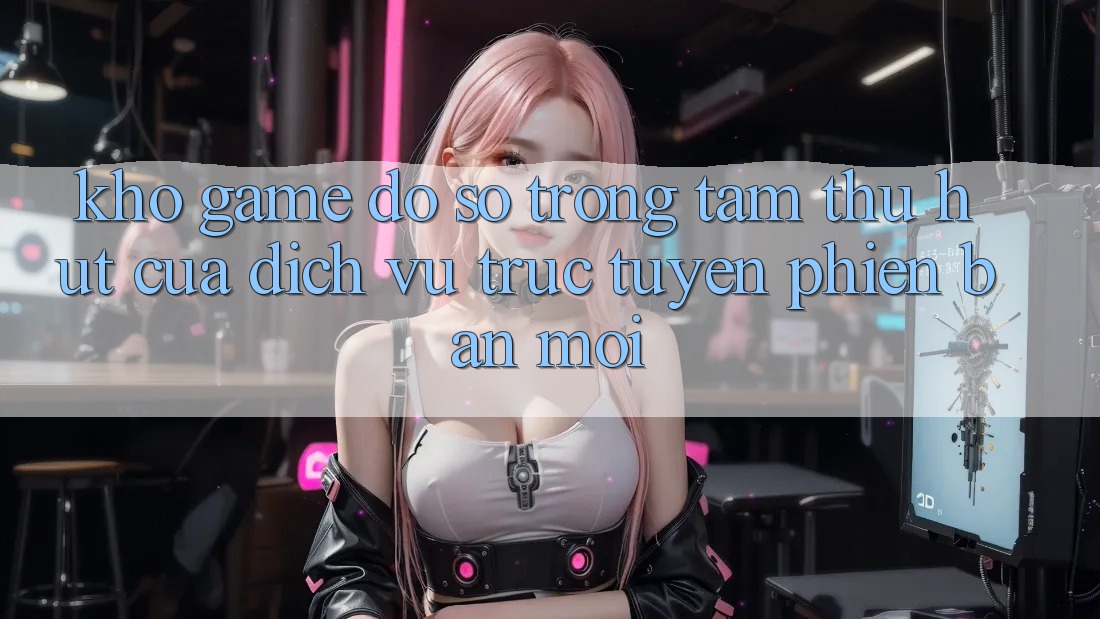 Kho Game Đồ Sộ - Trọng Tâm Thu Hút Của Dịch vụ trực tuyến Phiên bản mới Kho Game Đồ Sộ - Trọng Tâm Thu Hút Của Dịch vụ trực tuyến Phiên bản mới