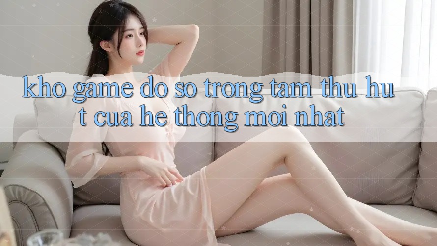 Kho Game Đồ Sộ - Trọng Tâm Thu Hút Của Hệ thống Mới nhất Kho Game Đồ Sộ - Trọng Tâm Thu Hút Của Hệ thống Mới nhất