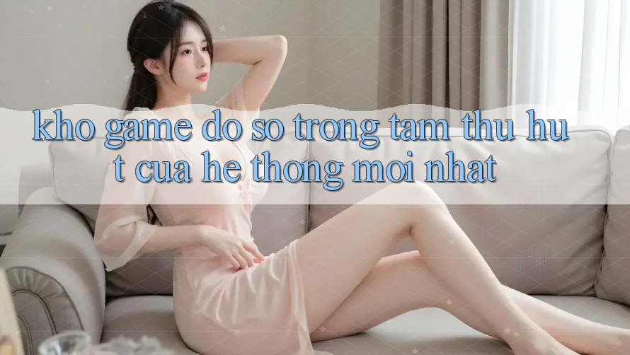 Kho Game Đồ sộ - Trọng Tâm Thu Hút Của Hệ thống Mới nhất Kho Game Đồ sộ - Trọng Tâm Thu Hút Của Hệ thống Mới nhất