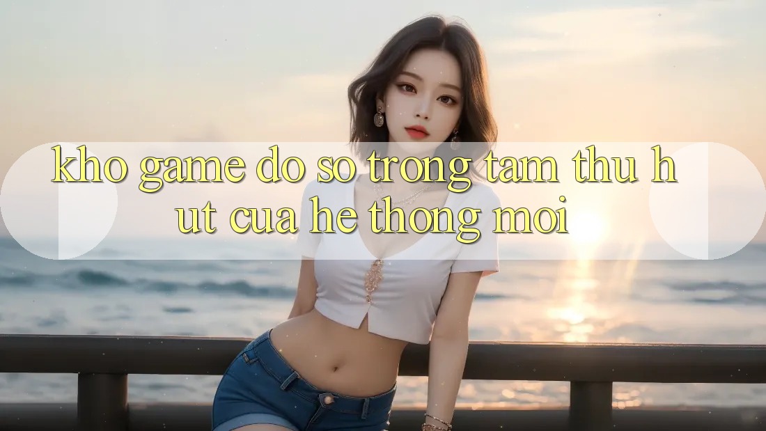 Kho Game Đồ Sộ - Trọng Tâm Thu Hút Của Hệ thống Mới Kho Game Đồ Sộ - Trọng Tâm Thu Hút Của Hệ thống Mới