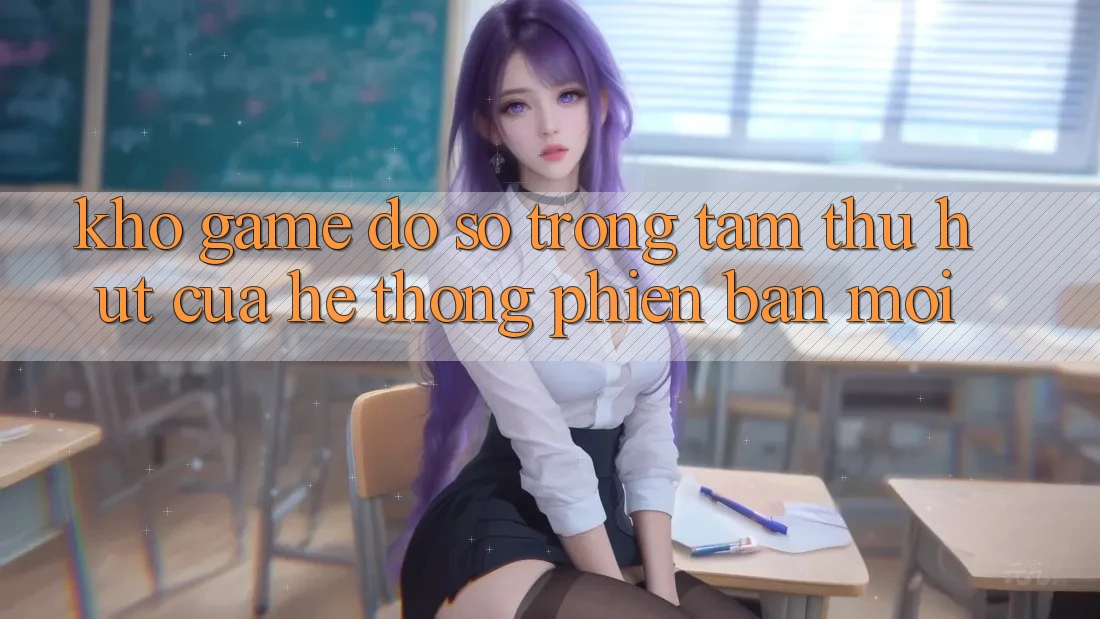 Kho Game Đồ sộ - Trọng Tâm Thu Hút Của Hệ thống Phiên bản mới Kho Game Đồ sộ - Trọng Tâm Thu Hút Của Hệ thống Phiên bản mới