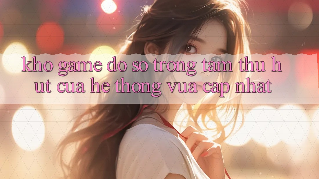 Kho Game Đồ Sộ - Trọng Tâm Thu Hút Của Hệ thống Vừa cập nhật Kho Game Đồ Sộ - Trọng Tâm Thu Hút Của Hệ thống Vừa cập nhật