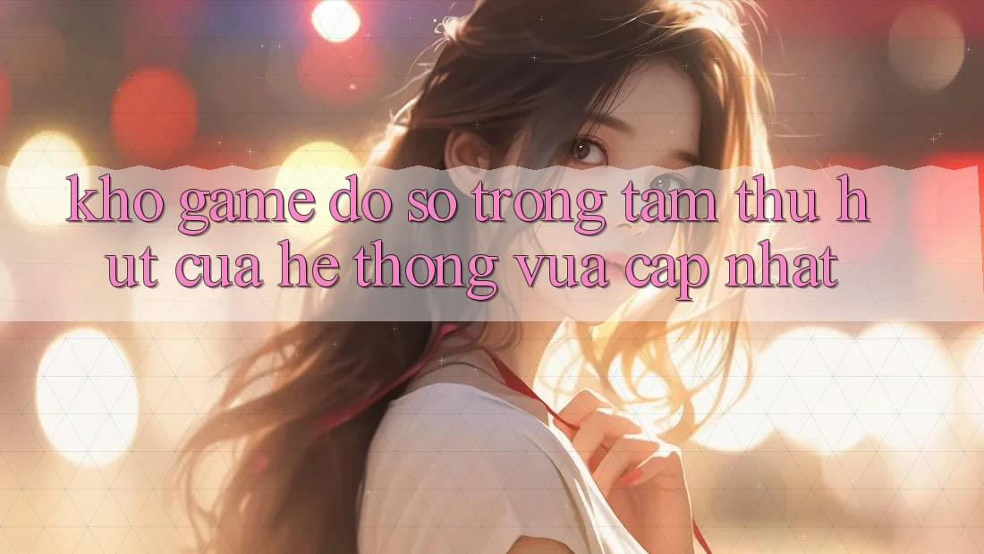 Kho Game Đồ Sộ - Trọng Tâm Thu Hút Của Hệ thống Vừa cập nhật Kho Game Đồ Sộ - Trọng Tâm Thu Hút Của Hệ thống Vừa cập nhật