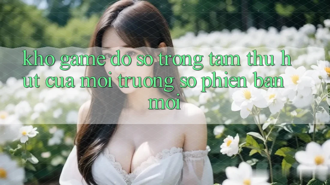 Kho Game Đồ sộ - Trọng Tâm Thu Hút Của Môi trường số Phiên bản mới Kho Game Đồ sộ - Trọng Tâm Thu Hút Của Môi trường số Phiên bản mới