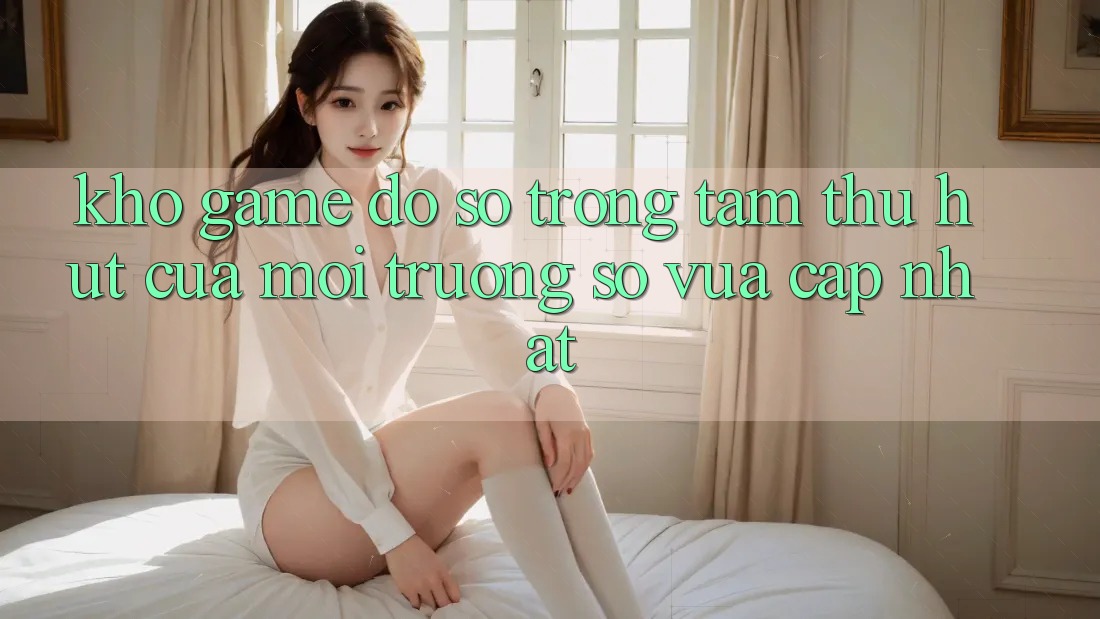 Kho Game Đồ Sộ - Trọng Tâm Thu Hút Của Môi trường số Vừa cập nhật Kho Game Đồ Sộ - Trọng Tâm Thu Hút Của Môi trường số Vừa cập nhật