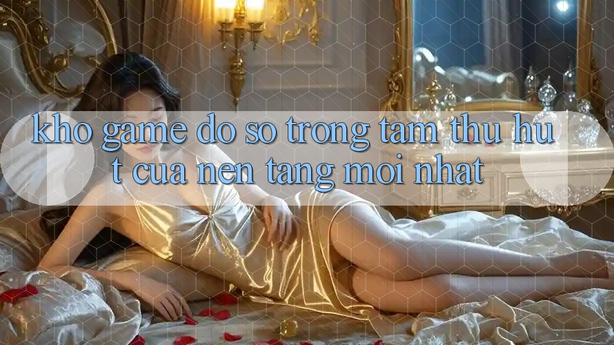 Kho Game Đồ Sộ - Trọng Tâm Thu Hút Của Nền Tảng Mới nhất Kho Game Đồ Sộ - Trọng Tâm Thu Hút Của Nền Tảng Mới nhất