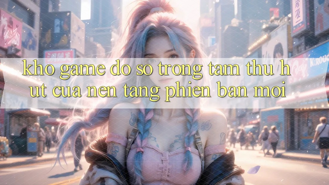 Kho Game Đồ Sộ - Trọng Tâm Thu Hút Của Nền Tảng Phiên bản mới Kho Game Đồ Sộ - Trọng Tâm Thu Hút Của Nền Tảng Phiên bản mới