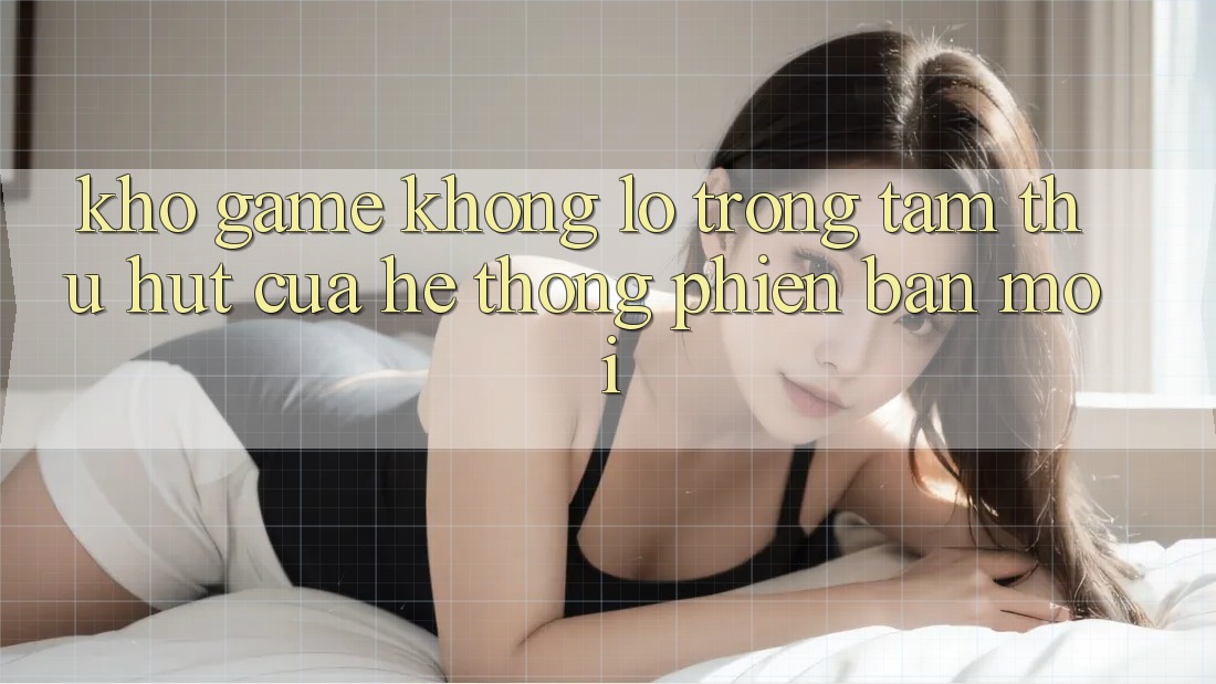 Kho Game Khổng lồ - Trọng Tâm Thu Hút Của Hệ thống Phiên bản mới Kho Game Khổng lồ - Trọng Tâm Thu Hút Của Hệ thống Phiên bản mới