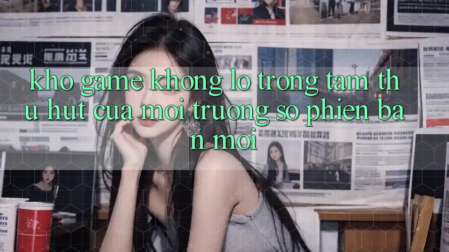 Kho Game Khổng lồ - Trọng Tâm Thu Hút Của Môi trường số Phiên bản mới