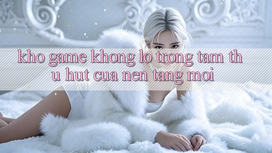 Kho Game Khổng lồ - Trọng Tâm Thu Hút Của Nền Tảng Mới Kho Game Khổng lồ - Trọng Tâm Thu Hút Của Nền Tảng Mới
