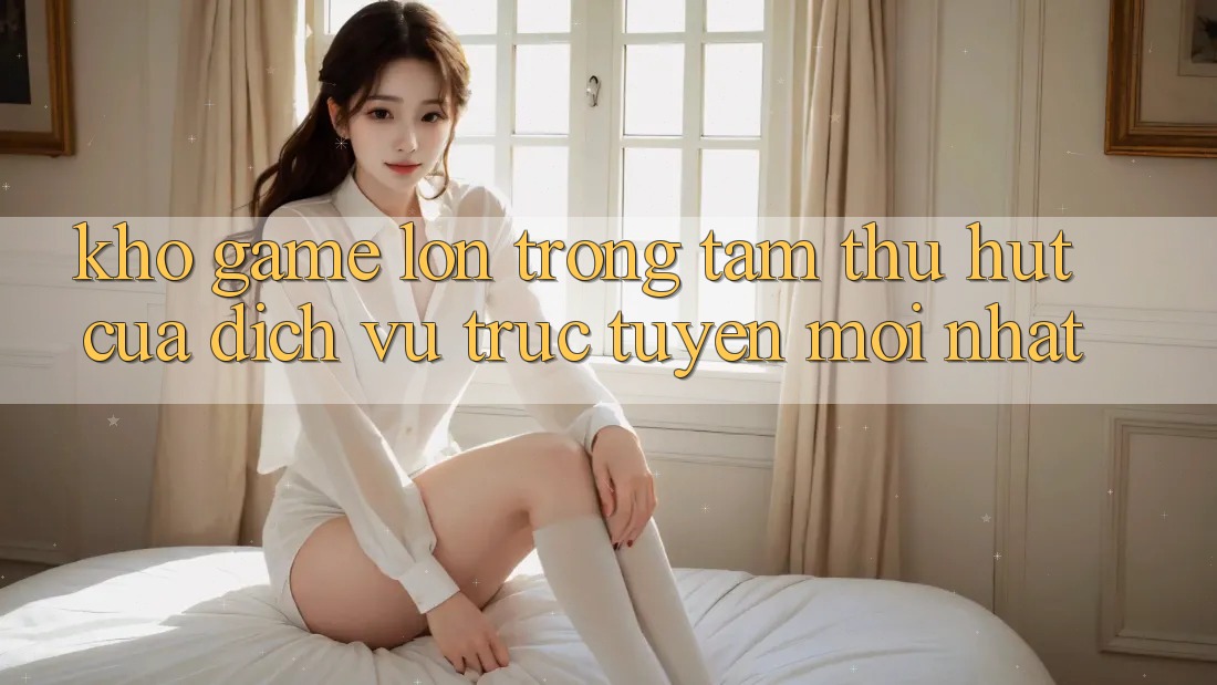 Kho Game Lớn - Trọng Tâm Thu Hút Của Dịch vụ trực tuyến Mới nhất Kho Game Lớn - Trọng Tâm Thu Hút Của Dịch vụ trực tuyến Mới nhất