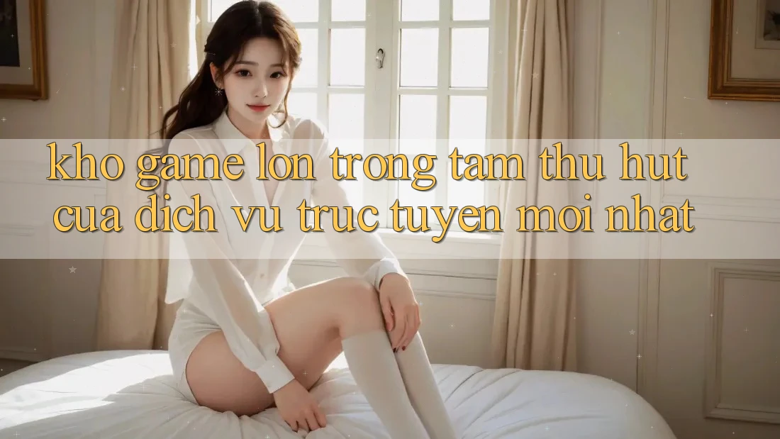 Kho Game Lớn - Trọng Tâm Thu Hút Của Dịch vụ trực tuyến Mới nhất Kho Game Lớn - Trọng Tâm Thu Hút Của Dịch vụ trực tuyến Mới nhất